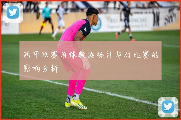 西甲联赛角球数据统计与对比赛的影响分析
