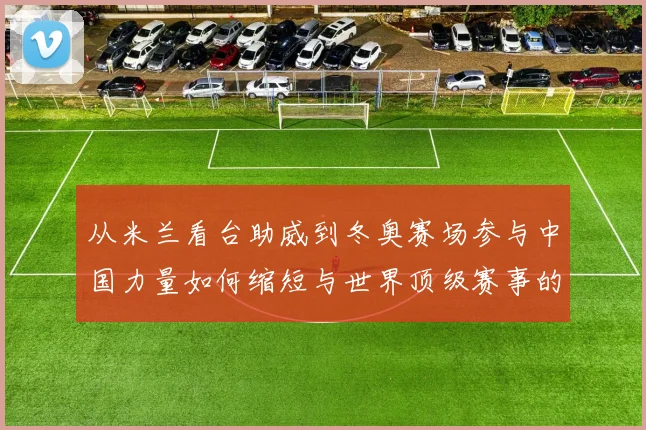 从米兰看台助威到冬奥赛场参与中国力量如何缩短与世界顶级赛事的距离