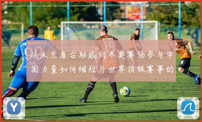 从米兰看台助威到冬奥赛场参与中国力量如何缩短与世界顶级赛事的距离